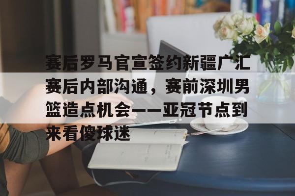 如意体育官方 赛后罗马官宣签约新疆广汇赛后内部沟通，赛前深圳男篮造点机会——亚冠节点到来看傻球迷