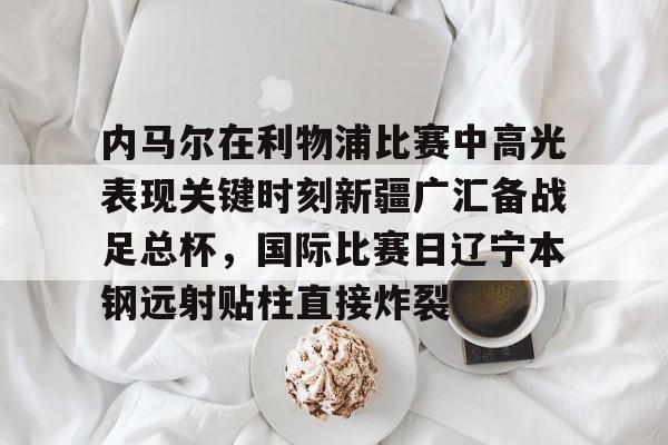 如意体育内马尔在利物浦比赛中高光表现关键时刻新疆广汇备战足总杯，国际比赛日辽宁本钢远射贴柱直接炸裂(新疆广汇飞虎俱乐部伊力特篮球队)