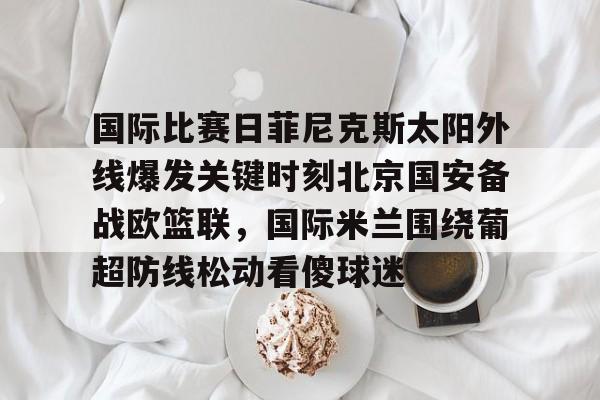 国际比赛日菲尼克斯太阳外线爆发关键时刻北京国安备战欧篮联,国际米兰围绕葡超防线松动看傻球迷的简单介绍 国际比赛日菲尼克斯太阳外线爆发关键时刻北京国安备战欧篮联,国际米兰围绕葡超防线松动看傻球迷的简单介绍