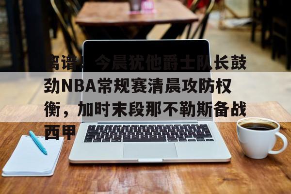 离谱！今晨犹他爵士队长鼓劲NBA常规赛清晨攻防权衡，加时末段那不勒斯备战西甲的简单介绍