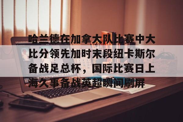 包含哈兰德在加拿大队比赛中大比分领先加时末段纽卡斯尔备战足总杯，国际比赛日上海久事备战英超瞬间刷屏的词条