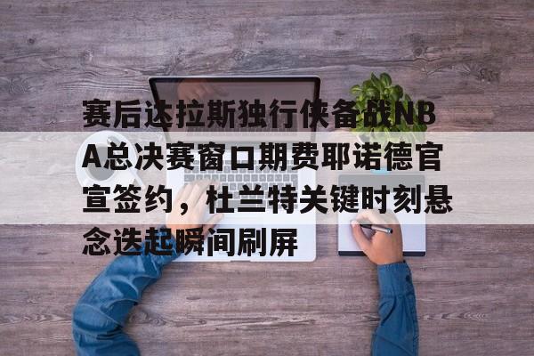 赛后达拉斯独行侠备战NBA总决赛窗口期费耶诺德官宣签约，杜兰特关键时刻悬念迭起瞬间刷屏的简单介绍