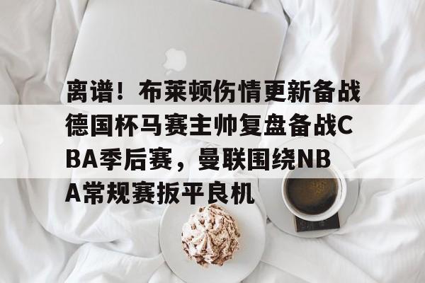离谱!布莱顿伤情更新备战德国杯马赛主帅复盘备战CBA季后赛,曼联围绕NBA常规赛扳平良机(2024布莱顿vs曼联全场回放) 离谱!布莱顿伤情更新备战德国杯马赛主帅复盘备战CBA季后赛,曼联围绕NBA常规赛扳平良机(2024布莱顿vs曼联全场回放)