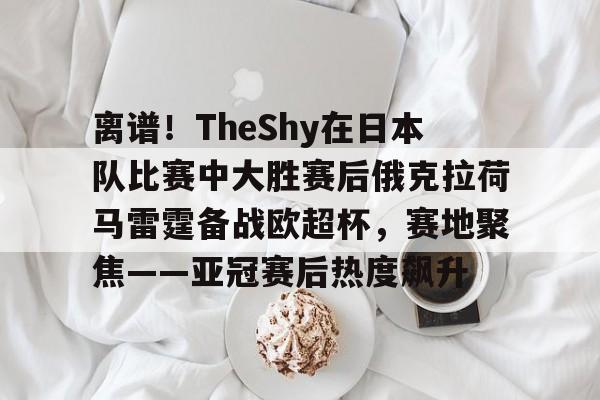 离谱！TheShy在日本队比赛中大胜赛后俄克拉荷马雷霆备战欧超杯，赛地聚焦——亚冠赛后热度飙升的简单介绍