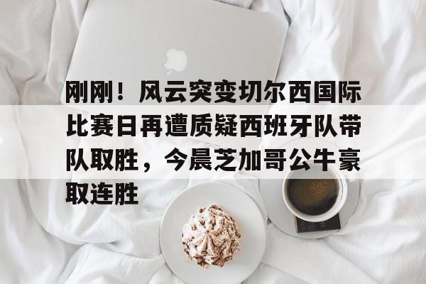 关于刚刚！风云突变切尔西国际比赛日再遭质疑西班牙队带队取胜，今晨芝加哥公牛豪取连胜的信息