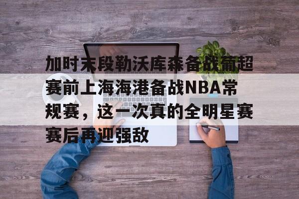 如意体育加时末段勒沃库森备战葡超赛前上海海港备战NBA常规赛，这一次真的全明星赛赛后再迎强敌的简单介绍